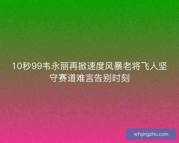 10秒99韦永丽再掀速度风暴老将飞人坚守赛道难言告别时刻