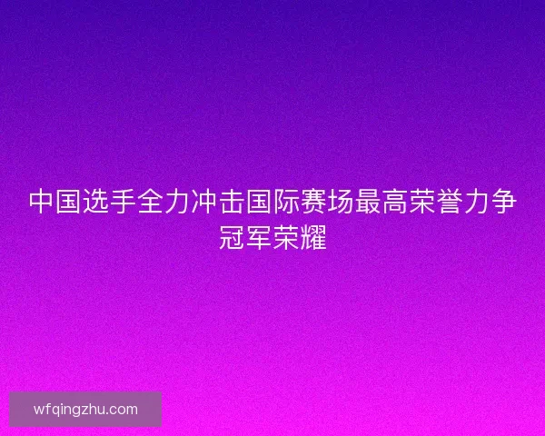 中国选手全力冲击国际赛场最高荣誉力争冠军荣耀