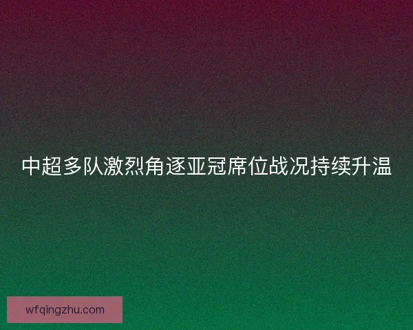 中超多队激烈角逐亚冠席位战况持续升温