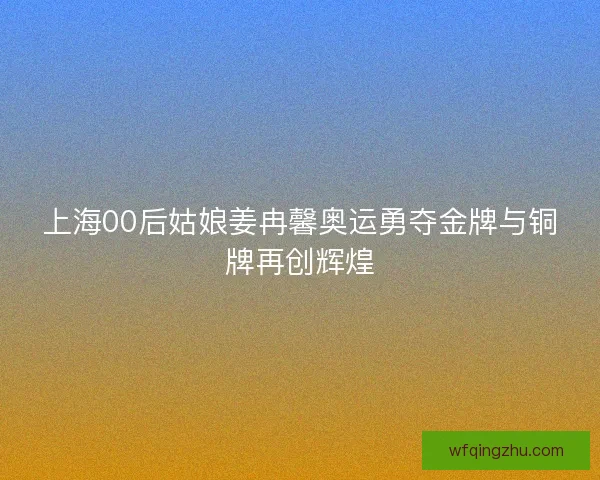 上海00后姑娘姜冉馨奥运勇夺金牌与铜牌再创辉煌
